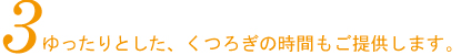 3.ゆったりとした、くつろぎの時間もご提供します。